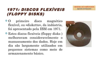 38
1971: DISCOS FLEXÍVEIS
(FLOPPY DISKS)
 O primeiro disco magnético
flexível, ou «diskette», da indústria,
foi apresentado pela IBM em 1971.
 Estes discos flexíveis (floppy disks )
melhoravam consideravelmente o
manuseamento dos dados. Hoje em
dia são largamente utilizados em
pequenos sistemas como meio de
armazenamento básico.
RESENHA DO COMPUTADOR
EQUIPE VETERANOS
 