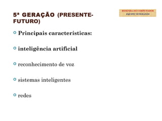 39
5ª GERAÇÃO (PRESENTE-
FUTURO)
 Principais características:
 inteligência artificial
 reconhecimento de voz
 sistemas inteligentes
 redes
RESENHA DO COMPUTADOR
EQUIPE VETERANOS
 