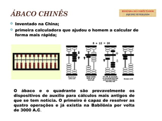 ÁBACO CHINÊS
 Inventado na China;
 primeira calculadora que ajudou o homem a calcular de
forma mais rápida;
6
RESENHA DO COMPUTADOR
EQUIPE VETERANOS
O ábaco e o quadrante são provavelmente os
dispositivos de auxílio para cálculos mais antigos de
que se tem notícia. O primeiro é capaz de resolver as
quatro operações e já existia na Babilônia por volta
de 3000 A.C.
 