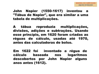 8
John Napier (1550-1617) inventou a
"Tábua de Napier", que era similar a uma
tabela de multiplicações.
A tábua reproduzia multiplicações,
divisões, adições e subtrações. Usando
esse princípio, em 1620 foram criadas as
réguas de cálculo, usadas até 1970,
antes das calculadoras de bolso.
Em 1622 foi inventado a régua de
cálculo baseada nos logaritmos
descobertos por John Napier alguns
anos antes (1612).
RESENHA DO COMPUTADOR
EQUIPE VETERANOS
 