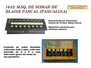 1642: MÁQ. DE SOMAR DE
BLAISE PASCAL (PASCALINA)
Desenvolvida por matemático
francês de 19 anos, Blaise Pascal.
Dispositivo mecânico para
adicionar números.
Conjunto de rodas dentadas
colocadas lado a lado, cada uma
marcada de 0 a 9 e com
intervalos iguais em torno do
seu perímetro.
9
RESENHA DO COMPUTADOR
EQUIPE VETERANOS
 