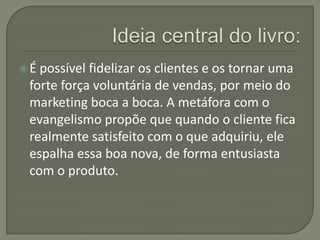 É possível fidelizar os clientes e os tornar uma
 forte força voluntária de vendas, por meio do
 marketing boca a boca. A metáfora com o
 evangelismo propõe que quando o cliente fica
 realmente satisfeito com o que adquiriu, ele
 espalha essa boa nova, de forma entusiasta
 com o produto.
 