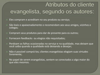    Eles compram e acreditam no seu produto ou serviço;
   São leais e apaixonadamente o recomendam aos seus amigos, vizinhos e
    colegas;
   Compram seus produtos para dar de presente para os outros;
   Fornecem feedbacks ou elogios não requisitados;
   Perdoam as falhas ocasionadas no serviço e na qualidade, mas deixam que
    você saiba quando a qualidade está deixando a desejar;
   Não é possível comprá-los; clientes evangelistas elogiam suas virtudes
    livremente;
   No papel de serem evangelistas, sentem-se conectados a algo maior do
    que eles mesmos.
 