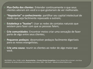    Plus-Delta dos clientes: Entender continuamente o que seus
    clientes adoram em você e o que gostariam de ver melhorado.
   “Napsterize” o conhecimento: partilhar seu capital intelectual de
    modo que seja facilmente repassado a outrem;
   Estabeleça o “buxixo”: Usar as redes de contatos naturais que
    existem para fazer com que as pessoas falem;
   Crie comunidades: Encontrar meios criar uma sensação de fazer
    parte de algo entre seus clientes;
   Pequenos pedaços: desenvolver pedaços facilmente digeríveis
    para os novos evangelistas;
   Crie uma causa: reunir os clientes ao redor de algo maior que
    você.


McCONNELL, Ben / HUBA, Jackie. Buzzmarketing – Criando Clientes Evangelistas: Como clientes fiéis se tornam uma força
voluntária de vendas através do marketing boca a boca; 2006 – São Paulo – Mbooks do Brasil Editora Ltda.
 