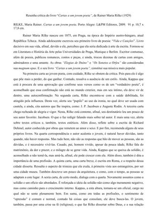 Resenha crítica do livro “Cartas a um jovem poeta”, de Rainer Maria Rilke (1929)
RILKE, Maria Rainer. Cartas a um jovem poeta. Porto Alegre: L&PM Editores, 2009. 91 p. 10,7 x
17,8 cm.
Rainer Maria Rilke nasceu em 1875, em Praga, na época do Império austro-húngaro, atual
República Tcheca. Ainda adolescente escreveu seu primeiro livro de poesia: “Vida e Canções”. Livro
decisivo em sua vida, afinal, devido a ele, percebeu que ela seria dedicada à arte da escrita. Formou-se
em Literatura e História da Arte pelas Universidades de Praga, Munique e Berlim. Escritor contumaz,
além de poesia, publicou romances, contos e peças, e ainda, trocou dezenas de cartas com amigos,
admiradores e uma amante. As obras “Elegias de Duíno” e “Os Sonetos a Orfeu” são consideradas
sua magnum opus. E o seu livro “Cartas a um jovem poeta”, constitui sua missiva mais popular.
Na primeira carta ao jovem poeta, com cuidado, Rilke se obstem da crítica. Pois para ele é algo
que põe mais a perder, do que ganhar. Contudo, ressalva a ausência de um estilo. Ainda, Kappus que
está à procura de uma aprovação que confirme seus versos como os de um “verdadeiro poeta”, é
aconselhado que essa confirmação não está no mundo exterior, mas em seu íntimo, ela deve vir de
dentro, uma autoconfirmação. Na segunda carta, Rilke encontra-se com a saúde debilitada, foi
atingido pela influenza. Desta vez, alerta seu “pupilo” ao uso da ironia, no qual deve ser usada com
cautela, e ainda, cita autores que lhe inspira, como: J. P. Jacobsen e Auguste Rodin. A terceira carta
chega recheada de alegria e vigor. Nesta, Rilke está contente, afinal, seu destinatário leu um pouco de
seu autor favorito: Jacobsen. O que o faz redigir falando mais sobre tal autor. E mais uma vez, alerta
sobre textos críticos e, também, textos estéticos. Além disso, reflete sobre a escrita de Richard
Dehmel, autor conhecido por obras que remetem ao amor e sexo. E por fim, recomenda alguns de seus
próprios livros. Na quarta correspondência o autor acalenta o jovem, é natural haver dúvidas, tanto
quando, não haver respostas. Mas tudo bem, não são as respostas que hão de mover as pessoas, são as
dúvidas, e é necessário vivê-las. Casado, pai, homem vivido, apesar da pouca idade, Rilke fala do
matrimônio, da dor e prazer, e o milagre de se gerar vida. Ainda, Kappus que se queixa da solidão, é
aconselhado a não temê-la, mas amá-la, afinal, ele pode crescer com ela. Além disso, também é dita a
importância de uma profissão. A quinta carta, uma carta breve, é escrita em Roma, e a respeito dessa
cidade disserta. Ressalta o aspecto de tristeza que ela exala, à primeira vista aos estrangeiros, por ser
uma cidade museu. Também descreve um pouco da arquitetura, e como, com o tempo, as pessoas se
adaptam a este lugar. A sexta carta, de certo modo, dialoga com a quarta. Novamente assuntos como a
solidão e um ofício são abordados. É reforçada a ideia da solidão não como algo meramente negativo,
mas como caminho para o crescimento interno. Kappus, a esta altura, tornara-se um oficial, cargo no
qual não se sente plenamente bem. Em suma, como em todas as profissões, o sentimento de
“opressão” é comum e normal, contudo há coisas que consolam, ele deve busca-las. O jovem,
também, passa por uma crise na fé (religiosa), o que faz Rilke dissertar sobre Deus, e a sua relação
 