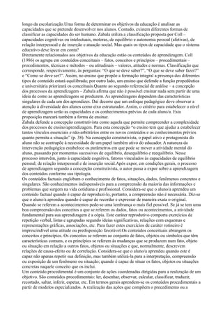 longo da escolarização.Uma forma de determinar os objetivos da educação é analisar as
capacidades que se pretende desenvolver nos alunos. Contudo, existem diferentes formas de
classificar as capacidades do ser humano. Zabala utiliza a classificação proposta por Coll –
capacidades cognitivas ou intelectuais, motoras, de equilíbrio e autonomia pessoal (afetivas), de
relação interpessoal e de inserção e atuação social. Mas quais os tipos de capacidade que o sistema
educativo deve levar em conta?
Diretamente relacionados aos objetivos da educação estão os conteúdos de aprendizagem. Coll
(1986) os agrupa em conteúdos conceituais – fatos, conceitos e princípios – procedimentais –
procedimentos, técnicas e métodos – ou atitudinais – valores, atitudes e normas. Classificação que
corresponde, respectivamente, às perguntas: “O que se deve saber?”, “O que se deve saber fazer?”
e “Como se deve ser?”. Assim, no ensino que propõe a formação integral a presença dos diferentes
tipos de conteúdo estará equilibrada; por outro lado, um ensino que defende a função propedêutica
e universitária priorizará os conceituais.Quanto ao segundo referencial de análise – a concepção
dos processos da aprendizagem – Zabala afirma que não é possível ensinar nada sem partir de uma
ideia de como as aprendizagens se produzem. As aprendizagens dependem das características
singulares de cada um dos aprendizes. Daí decorre que um enfoque pedagógico deve observar a
atenção à diversidade dos alunos como eixo estruturador. Assim, o critério para estabelecer o nível
de aprendizagem serão as capacidades e os conhecimentos prévios de cada aluno/a. Esta
proposição marcará também a forma de ensinar.
Zabala defende a concepção construtivista como aquela que permite compreender a complexidade
dos processos de ensino/aprendizagem. Para esta concepção “o ensino tem que ajudar a estabelecer
tantos vínculos essenciais e não-arbitrários entre os novos conteúdos e os conhecimentos prévios
quanto permita a situação” (p. 38). Na concepção construtivista, o papel ativo e protagonista do
aluno não se contrapõe à necessidade de um papel também ativo do educador. A natureza da
intervenção pedagógica estabelece os parâmetros em que pode se mover a atividade mental do
aluno, passando por momentos sucessivos de equilíbrio, desequilíbrio e reequilíbrio. Nesse
processo intervêm, junto à capacidade cognitiva, fatores vinculados às capacidades de equilíbrio
pessoal, de relação interpessoal e de inserção social.Após expor, em condições gerais, o processo
de aprendizagem segundo a concepção construtivista, o autor passa a expor sobre a aprendizagem
dos conteúdos conforme sua tipologia.
Os conteúdos factuais englobam o conhecimento de fatos, situações, dados, fenômenos concretos e
singulares. São conhecimentos indispensáveis para a compreensão da maioria das informações e
problemas que surgem na vida cotidiana e profissional. Considera-se que o aluno/a aprendeu um
conteúdo factual quando é capaz de reproduzi-lo, portanto, a compreensão não é necessária. Diz-se
que o aluno/a aprendeu quando é capaz de recordar e expressar de maneira exata o original.
Quando se referem a acontecimentos pede-se uma lembrança o mais fiel possível. Se já se tem uma
boa compreensão dos conceitos a que se referem os dados, fatos ou acontecimentos, a atividade
fundamental para sua aprendizagem é a cópia. Este caráter reprodutivo comporta exercícios de
repetição verbal, listas e agrupadas segundo ideias significativas, relações com esquemas e
representações gráficas, associações, etc. Para fazer estes exercícios de caráter rotineiro é
imprescindível uma atitude ou predisposição favorável.Os conteúdos conceituais abrangem os
conceitos e princípios. Os conceitos se referem ao conjunto de fatos, objetos ou símbolos que têm
características comuns, e os princípios se referem às mudanças que se produzem num fato, objeto
ou situação em relação a outros fatos, objetos ou situações e que, normalmente, descrevem
relações de causa-efeito ou de correlação. Considera-se que o aluno/a aprendeu quando este é
capaz não apenas repetir sua definição, mas também utilizá-la para a interpretação, compreensão
ou exposição de um fenômeno ou situação; quando é capaz de situar os fatos, objetos ou situações
concretas naquele conceito que os inclui.
Um conteúdo procedimental é um conjunto de ações coordenadas dirigidas para a realização de um
objetivo. São conteúdos procedimentais: ler, desenhar, observar, calcular, classificar, traduzir,
recortado, saltar, inferir, espetar, etc. Em termos gerais aprendem-se os conteúdos procedimentais a
partir de modelos especializados. A realização das ações que compõem o procedimento ou a
 