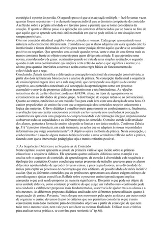estratégia é o ponto de partida. O segundo passo é que a exercitação múltipla – fazê-lo tantas vezes
quantas forem necessárias – é o elemento imprescindível para o domínio competente do conteúdo.
A reflexão sobre a própria atividade é o terceiro passo e permite que se tome consciência da
atuação. O quarto e último passo é a aplicação em contextos diferenciados que se baseia no fato de
que aquilo que se aprende será mais útil na medida em que se pode utilizá-lo em situações nem
sempre previsíveis.
O termo conteúdo atitudinal engloba valores, atitudes e normas. Cada grupo apresentando uma
natureza suficientemente diferenciada. Considera-se que o aluno adquiriu um valor quando este foi
interiorizado e foram elaborados critérios para tomar posição frente àquilo que deve se considerar
positivo ou negativo. Que aprendeu uma atitude quando pensa, sente e atua de uma forma mais ou
menos constante frente ao objeto concreto para quem dirige esta atitude. E que aprendeu uma
norma, considerando três graus: o primeiro quando se trata de uma simples aceitação; o segundo
quando existe uma conformidade que implica certa reflexão sobre o que significa a norma; e o
último grau quando interioriza a norma e aceita como regra básica de funcionamento da
coletividade que a rege.
Concluindo, Zabala identifica e diferencia a concepção tradicional da concepção construtivista, a
partir dos dois referenciais básicos para a análise da prática. Na concepção tradicional a sequência
de ensino/aprendizagem deve ser a aula magistral, que corresponde aos objetivos de caráter
cognitivo, aos conteúdos conceituais e à concepção da aprendizagem como um processo
acumulativo através de propostas didáticas transmissoras e uniformizadoras. As relações
interativas são de caráter diretivo: professor → aluno; os tipos de agrupamentos se
circunscrevem às atividades de grande grupo. A distribuição do espaço reduz-se ao convencional.
Quanto ao tempo, estabelece-se um módulo fixo para cada área com uma duração de uma hora. O
caráter propedêutico do ensino faz com que a organização dos conteúdos respeite unicamente a
lógica das matérias. O livro didático é o melhor meio para resumir os conhecimentos e, finalmente,
a avaliação tem um caráter sancionador centrado exclusivamente nos resultados.A concepção
construtivista apresenta uma proposta de compreensividade e de formação integral, impulsionando
a observar todas as capacidades e os diferentes tipos de conteúdo. O ensino atende à diversidade
dos alunos, portanto a forma de ensino não pode se limitar a um único modelo. Conforme Zabala
(p. 51) “é preciso introduzir, em cada momento, as ações que se adaptem às novas necessidades
informativas que surge constantemente”. O objetivo será a melhoria da prática. Nesta concepção, o
conhecimento e o uso de alguns marcos teóricos levarão a uma verdadeira reflexão sobre a prática,
fazendo com que a intervenção pedagógica seja o menos rotineira possível.
3. As Sequências Didáticas e as Sequências de Conteúdo
Neste capítulo o autor apresenta o estudo da primeira variável que incide sobre as práticas
educativas: a sequência didática. Ele apresenta quatro unidades didáticas como exemplo e as
analisa sob os aspectos do conteúdo, da aprendizagem, da atenção à diversidade e da sequência e
tipologia dos conteúdos.O autor conclui que nestas propostas de trabalho aparecem para os alunos
diferentes oportunidades de aprender diversas coisas, e para os professores, uma diversidade de
meios para captar os processos de construção que eles edificam, de possibilidades de neles incidir e
avaliar. Que os diferentes conteúdos que os professores apresentam aos alunos exigem esforços de
aprendizagem e ajudas específicas.Refletir sobre o processo ensino/aprendizagem implica
apreender o que está sendo proposto de maneira significativa. Discernir o que pode ser objeto de
uma unidade didática, como conteúdo prioritário do que exige um trabalho mais continuado pode
nos conduzir a estabelecer propostas mais fundamentadas, suscetíveis de ajudar mais os alunos e a
nós mesmos. As diferentes propostas didáticas analisadas têm diferentes potencialidades quanto à
organização do ensino. Portanto, “mais do que nos movermos pelo apoio acrítico a um outro modo
de organizar o ensino devemos dispor de critérios que nos permitem considerar o que é mais
conveniente num dado momento para determinados objetivos a partir da convicção de que nem
tudo tem o mesmo valor, nem vale para satisfazer as mesmas finalidade. Utilizar esses critérios
para analisar nossa prática e, se convém, para reorientá-la” (p.86).
 