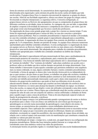forma de estrutura social determinada. As características desta organização grupal são
determinadas pela organização e pela estrutura de gestão da escola e pelas atividades que toda
escola realiza. O grupos/classe fixos é a maneira convencional de organizar os grupos de alunos
nas escolas. Além de sua facilidade organizativa, oferece aos alunos um grupo de colegas estável,
favorecendo as relações interpessoais e a segurança efetiva. A terceira configuração, os
grupos/classes móveis ou flexíveis são agrupamentos em que os componentes do grupo/classe são
diferentes conforme as atividades, áreas ou matérias. As vantagens são, por um lado, a capacidade
de ampliar a resposta à diversidade de interesses e competências dos alunos e, por outro, que em
cada grupo existe uma homogeneidade que favorece a tarefa dos professores.
Na organização da classe como grande grupo todo o grupo faz o mesmo ao mesmo tempo. É uma
forma de organização apropriada para o ensino de fatos; no caso dos conceitos e princípios
aparecem muitos problemas. Para os conteúdos procedimentais é impossível atender a diversidade;
no caso dos conteúdos atitudinais o grande grupo é especialmente adequado para a assembléia,
mas é insuficiente. A organização da classe em equipes fixas consiste em distribuir os alunos em
grupos de 5 a 8 componentes, durante um período de tempo. As equipes fixas oferecem numerosas
oportunidades para trabalhar conteúdos atitudinais. A sexta configuração é a organização da classe
em equipes móveis ou flexíveis. Implica o conjunto de dois ou mais alunos com a finalidade de
desenvolver uma tarefa determinada. São adequadas para o trabalho de conteúdos procedimentais.
Também será apropriada para o trabalho dos conteúdos atitudinais no âmbito das relações
interpessoais.
O trabalho individual é especialmente útil para memorização de fatos, para o profundamente da
memorização posterior de conceitos e, especialmente, para a maioria dos conteúdos
procedimentais. Uma forma de trabalho individual especialmente útil é o denominado por Freinet
de “contrato de trabalho”. Nos “contratos de trabalho” cada aluno estabelece um acordo com o
professor sobre as atividades que deve realizar durante um período de tempo determinado. Essa
forma trabalho é interessante só para aqueles conteúdos que permitem estabelecer uma sequência
mais ou menos ordenada, ou seja, alguns conteúdos factuais e muitos conteúdos procedimentais.
Concluindo: a forma de agrupar os alunos não é uma decisão técnica prévia ou independente do
que se quer ensinar e de que aluno se quer formar; os trabalhos em grupo não excluem o trabalho e
o esforço individuais; os contratos de trabalho podem constituir-se num instrumento eficaz para
articulara um trabalho personalizado interessante e pelo qual o aluno sinta responsável; o papel
formativo do grupo/escola condiciona o que pode se fazer nos diferentes níveis da escola,
educativamente falando, ao mesmo tempo que constitui um bom indicador da coerência entre as
intenções formativas e os meios para alcançá-las.Quanto à distribuição do espaço: na estrutura
física das escolas, os espaços de que dispõe e como são utilizados corresponde a uma ideia muito
clara do que deve ser o ensino. Parece lógica que a distribuição atual das escolas continue a ser um
conjunto de salas de aula com um conjunto de cadeiras e mesas enfileiradas e alinhadas de frente
para o quadro-negro e para a mesa do professor. Trata-se de uma disposição espacial criada em
função do protagonista da educação, o professor.
A utilização do espaço começa a ser problematizada quando o protagonismo do ensino se desloca
do professor para o aluno. Criar um clima e um ambiente de convivência que favoreçam as
aprendizagens se converte numa necessidade da aprendizagem e num objetivo do ensino. Ao
mesmo tempo, as características dos conteúdos a serem trabalhados determinam novas
necessidades espaciais. Para a aplicação dos conteúdos procedimentais torna-se necessário revisar
o tratamento do espaço já que é necessária uma atenção às diferenças. Quanto aos conteúdos
atitudinais, excetuando-se o papel da assembleia e das necessidades de espaço dessa atividade, sua
relação com a variável espaço está associada à série de manifestações que constituem a maneira de
entender os valores por parte da escola.
Quanto à distribuição do tempo: o tempo teve, e ainda tem, um papel decisivo na configuração das
propostas metodológicas. Muitas das boas intenções podem fracassar se o tempo não for
considerado como uma autêntica variável nas mãos dos professores.
A estruturação horária em períodos rígidos é o resultado lógico de uma escola fundamentalmente
 