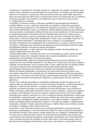 transmissora. A ampliação dos conteúdos educativos e, sobretudo, uma atuação consequente com a
maneira como se produzem as aprendizagens leva os professores a reconsiderar que estes modelos
inflexíveis. No entanto, é evidente que o ritmo da escola, de toda uma coletividade, não pode se
deixar levar pela aparente improvisação. O planejamento torna-se necessário para que se estabeleça
um horário que pode variar conforme as atividades previstas no transcurso de uma semana.
6. A Organização dos Conteúdos
As relações e a forma de vincular os diferentes conteúdos de aprendizagem que formam as
unidades didáticas é o que se denomina organização de conteúdos. Existem duas proposições
acerca das formas de organizá-los: uma baseada nas disciplinas ou matérias; e a outra, oferecida
pelos métodos globalizados, onde os conteúdos das unidades didáticas passam de uma matéria para
outra sem perder a continuidade.A diferença básica entre os dois modelos está no fato de que para
os métodos globalizados as disciplinas não são a finalidade básica do ensino, senão que tem a
função de proporcionar os meios ou instrumentos que deve favorecer a realização dos objetivos
educacionais; o referencial organizador fundamental é o aluno e suas necessidades educativas. No
caso dos modelos disciplinares a prioridade básica são as matérias e sua aprendizagem.
Tomando as disciplinas como organizadoras dos conteúdos têm-se, na escola, as diversas formas
de relação e colaboração entre as diferentes disciplinas que foram consideradas matéria de estudo
possibilitando estabelecer três graus de relações disciplinares:
1) Multidisciplinaridade: é a mais tradicional. Os conteúdos escolares são apresentados por
matérias independentes umas das outras.
2) Interdisciplinaridade: é a interação entre duas ou mais disciplinas que pode ir desde a simples
comunicação de ideias até a integração recíproca dos conceitos fundamentais, da teoria do
conhecimento, da metodologia e dos dados da pesquisa.
3) Transdisciplinaridade: supõe uma integração global dentro de um sistema totalizador. Este
sistema favorece uma unidade interpretativa, com objetivo de constituir uma ciência que explique a
realidade sem parcelamento. Nesta concepção pode se situar o papel das áreas na educação infantil
e nas séries iniciais do ensino fundamental, onde uma aproximação global de caráter
psicopedagógico determina certas relações de conteúdos com pretensões integradoras.
Quanto aos métodos globalizados, sua perspectiva se centra exclusivamente no aluno e suas
necessidades educacionais. Os conteúdos que são trabalhados procedem de diferentes disciplinas,
apesar de que o nexo que há entre elas não segue nenhuma lógica disciplinar. Esse método nasce a
partir do termo sincretismo introduzido por Claparède e, posteriormente, Decroly com termo
globalismo.
Existem vários métodos que podem ser considerados globalizados, dentre eles quatro, por sua
vigência atual, são analisados no livro: os centros de interesse de Decroly, o sistema de projetos de
kilpatrick, o estudo do meio do MCE e os projetos de trabalho globais. O autor os analisa
indicando seus pontos de partida, suas sequências de ensino/aprendizagem e suas justificativas.
Zabala conclui que, embora todos priorizem o aluno e o como se aprende, o aspecto que enfatizam
na função social é diferente. No centro de interesse a função social consiste em formar cidadãos
preparados para conhecer e interagir com o meio; o método de projetos de Kilpatrick considera que
sua finalidade é a preparação para a vida de pessoas solidárias que sabem fazer; para o método de
estudo do meio a formação de cidadãos democráticos e com espírito científico; e, finalmente, os
projetos de trabalho globais entendem que o objetivo é a formação de cidadãos e cidadãs capazes
de aprender a aprender. Contudo, apesar das diferenças, o objetivo básico desses métodos consiste
em conhecer a realidade e saber se desenvolver nela.
Concluindo, o autor afirma que inclinar-se por um enfoque globalizador como instrumento de
ajuda para a aprendizagem e o desenvolvimento dos alunos não supõe a rejeição das disciplinas e
dos conteúdos escolares. Pelo contrário, implica atribuir-lhes seu verdadeiro e fundamental lugar
no ensino, que vai além dos limites estreitos do conhecimento enciclopédico, para alcançar sua
característica de um instrumento de análise, compreensão e participação social. Esta característica
é que os tornam suscetíveis de contribuir de forma valiosa para o crescimento pessoal, uma vez
que fazem parte da bagagem que determina o que somos, o que sabemos e o que sabemos fazer.
 
