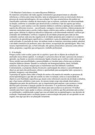 7. Os Materiais Curriculares e os outros Recursos Didáticos
Os materiais curriculares são todos aqueles instrumentos que proporcionam ao educador
referências e critérios para tomar decisões, tanto no planejamento como na intervenção direta no
processo de ensino/aprendizagem e de sua avaliação. Por suas características eles podem ser
classificados conforme o âmbito de intervenção a que se referem, conforme sua intencionalidade
ou função, conforme os conteúdos que desenvolvem e conforme o tipo de suporte que utiliza.
Na sequência o autor analisa o uso dos materiais didáticos conforme a tipologia dos conteúdos, o
suporte dos diferentes recursos – sua utilização, vantagens e inconvenientes, elabora propostas de
materiais curriculares para a escola e indica alguns critérios para análise e seleção dos materiais,
quais sejam: detectar os objetivos educativos subjacente a um determinado material; verificar que
conteúdos são trabalhados; verificar a sequência de atividades propostas para cada um dos
conteúdos; analisar cada uma das sequência de atividades propostas para comprovar se cumprem
os requisitos da aprendizagem significativa; e estabelecer o grau de adaptação ao contexto em que
serão utilizados.A conclusão do autor: de nenhum modo os materiais curriculares podem substituir
a atividade construtiva do professor, nem a dos alunos, na aquisição das aprendizagens. Mas é um
recurso importantíssimo que, se bem utilizado, não apenas potencializa o processo como oferece
ideias, propostas e sugestões que enriquecem o trabalho profissional.
8 . AAvaliação
Porque avaliar, como avaliar, quem são os sujeitos e quais são os objetos da avaliação são
analisados nesse último capítulo. A avaliação é o processo-chave de todo o processo de ensinar e
aprender, sua função se encontra estreitamente ligada à função que se atribui a todo o processo.
Nesse sentido suas possibilidades e potencialidades se vinculam para a forma que as próprias
situações didáticas adotam. Quando as avaliações são homogeneizadoras, duras, fechadas,
rotineiras, elas têm pouca margem para se transformar num fato habitual e cotidiano.
Contrariamente, as propostas abertas favorecem a participação dos alunos e a possibilidade de
observar, por parte dos professores; oferece a oportunidade para acompanhar todo o processo e,
portanto, assegurar a sua idoneidade.
A presença de opções claras sobre a função do ensino e da maneira de entender os processos de
ensino/aprendizagem e que dão um sentido ou outro à avaliação, soma-se à necessidade de
objetivos com finalidades específicas que atuam como referencial concreto da atividade avaliadora,
que a faça menos arbitrária e mais justa. Ao mesmo tempo exige uma atitude observadora e
indagadora por parte dos professores, que os impulsionem para analisar o que acontece e tomar
decisões para reorientar a situação quando for necessário. E os professores também devem
aprender a confiar nas possibilidades dos alunos para auto-avaliar-se no processo. O melhor
caminho para fazer é para ajudar os alunos a alcançar os critérios que lhes permitam auto-avaliar-
se combinando e estabelecendo o papel que essa atividade tem na aprendizagem e nas decisões de
avaliação. Finalizando tanto a avaliação quanto a auto-avaliação não pode ser um episódio ou um
engano, mas algo que deve ser planejado seriamente.
 
