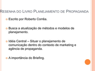 RESENHA DO LIVRO PLANEJAMENTO DE PROPAGANDA
     Escrito por Roberto Corrêa.

     Busca a atualização de métodos e modelos de
      planejamento.

     Idéia Central – Situar o planejamento de
      comunicação dentro do contexto de marketing e
      agência de propaganda.

     A importância do Briefing.
 