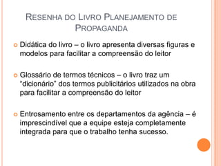 RESENHA DO LIVRO PLANEJAMENTO DE
               PROPAGANDA
   Didática do livro – o livro apresenta diversas figuras e
    modelos para facilitar a compreensão do leitor

   Glossário de termos técnicos – o livro traz um
    “dicionário” dos termos publicitários utilizados na obra
    para facilitar a compreensão do leitor

   Entrosamento entre os departamentos da agência – é
    imprescindível que a equipe esteja completamente
    integrada para que o trabalho tenha sucesso.
 