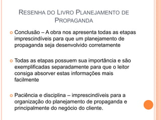 RESENHA DO LIVRO PLANEJAMENTO DE
               PROPAGANDA
   Conclusão – A obra nos apresenta todas as etapas
    imprescindíveis para que um planejamento de
    propaganda seja desenvolvido corretamente

   Todas as etapas possuem sua importância e são
    exemplificadas separadamente para que o leitor
    consiga absorver estas informações mais
    facilmente

   Paciência e disciplina – imprescindíveis para a
    organização do planejamento de propaganda e
    principalmente do negócio do cliente.
 