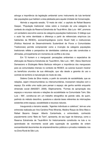 advoga a importância da legislação ambiental como instrumento de luta territorial das populações que habitam a área pleiteada para aquela Unidade de Conservação. 
Abrindo a segunda sessão, “O modo de vida”, o capítulo de Rafael Bezerra Gaspar, “População tradicional: notas sobre a invenção de uma categoria no contexto de criação da Reserva Extrativista de Tauá-Mirim, São Luís - MA”, promove um verdadeiro escrutínio acerca da categoria populações tradicionais. O diálogo que o autor faz entre identidade e diferença a partir de referenciais empíricos (os habitantes da RESEX), socioantropológicos (como Stuart Hall) e institucionais (Política Nacional de Desenvolvimento Sustentável de Povos e Comunidades Tradicionais) permite compreender como a invenção da categoria populações tradicionais reflete a perspectiva de identidades coletivas que são construídas e afirmadas, principalmente em momentos de conflito e de crise. 
Em “O homem e o manguezal: percepções ambientais e expectativa de efetivação da Reserva Extrativista de Tauá-Mirim, São Luís - MA”, Elena Steinhorst Damasceno e Elizângela Maria Barboza reforçam a importância dos manguezais para as comunidades imersas no contexto da RESEX; as autoras buscam mostrar os benefícios oriundos de sua efetivação, que vão desde a garantia do uso e controle do território à manutenção do modo de vida. 
Sislene Costa da Silva mostra, a partir do conceito de sociabilidade, que as relações, sejam intracomunitárias ou intercomunitárias, incorporam relações com o espaço. Eis então uma razão para pensar o espaço: ele ganha sentido enquanto dimensão social (MASSEY, 2008). Objetivamente, “Formas de apropriação dos espaços e recursos naturais e relações de sociabilidade na Comunidade Taim, São Luís - MA”, constitui-se em um trabalho etnográfico de grande valia, de quem, partindo do método descritivo, questiona e aborda teses referentes às imbricações existentes entre espaço, sociabilidade e recursos naturais. 
Inaugurando a terceira sessão, “Agentes individuais e coletivos”, tem-se uma entrevista realizada por Ana Caroline Pires Miranda, Maiâna Roque da Silva Maia e Rafael Bezerra Gaspar. Alberto Cantanhede, o entrevistado, conhecido popularmente como “Beto do Taim”, apresenta, de seu lugar de liderança, como a Reserva Extrativista de Tauá-Mirim foi historicamente constituída na luta e no aprendizado de movimento social pela superação de questões de ordem socioambiental decorrentes de empreendimentos públicos e privados instalados nos na Zona Rural de São Luís.  