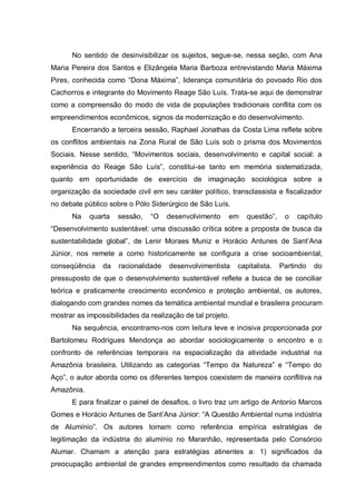 No sentido de desinvisibilizar os sujeitos, segue-se, nessa seção, com Ana Maria Pereira dos Santos e Elizângela Maria Barboza entrevistando Maria Máxima Pires, conhecida como “Dona Máxima”, liderança comunitária do povoado Rio dos Cachorros e integrante do Movimento Reage São Luís. Trata-se aqui de demonstrar como a compreensão do modo de vida de populações tradicionais conflita com os empreendimentos econômicos, signos da modernização e do desenvolvimento. 
Encerrando a terceira sessão, Raphael Jonathas da Costa Lima reflete sobre os conflitos ambientais na Zona Rural de São Luís sob o prisma dos Movimentos Sociais. Nesse sentido, “Movimentos sociais, desenvolvimento e capital social: a experiência do Reage São Luís”, constitui-se tanto em memória sistematizada, quanto em oportunidade de exercício de imaginação sociológica sobre a organização da sociedade civil em seu caráter político, transclassista e fiscalizador no debate público sobre o Pólo Siderúrgico de São Luís. 
Na quarta sessão, “O desenvolvimento em questão”, o capítulo “Desenvolvimento sustentável: uma discussão crítica sobre a proposta de busca da sustentabilidade global”, de Lenir Moraes Muniz e Horácio Antunes de Sant’Ana Júnior, nos remete a como historicamente se configura a crise socioambiental, conseqüência da racionalidade desenvolvimentista capitalista. Partindo do pressuposto de que o desenvolvimento sustentável reflete a busca de se conciliar teórica e praticamente crescimento econômico e proteção ambiental, os autores, dialogando com grandes nomes da temática ambiental mundial e brasileira procuram mostrar as impossibilidades da realização de tal projeto. 
Na sequência, encontramo-nos com leitura leve e incisiva proporcionada por Bartolomeu Rodrigues Mendonça ao abordar sociologicamente o encontro e o confronto de referências temporais na espacialização da atividade industrial na Amazônia brasileira. Utilizando as categorias “Tempo da Natureza” e “Tempo do Aço”, o autor aborda como os diferentes tempos coexistem de maneira conflitiva na Amazônia. 
E para finalizar o painel de desafios, o livro traz um artigo de Antonio Marcos Gomes e Horácio Antunes de Sant’Ana Júnior: “A Questão Ambiental numa indústria de Alumínio”. Os autores tomam como referência empírica estratégias de legitimação da indústria do alumínio no Maranhão, representada pelo Consórcio Alumar. Chamam a atenção para estratégias atinentes a: 1) significados da preocupação ambiental de grandes empreendimentos como resultado da chamada  