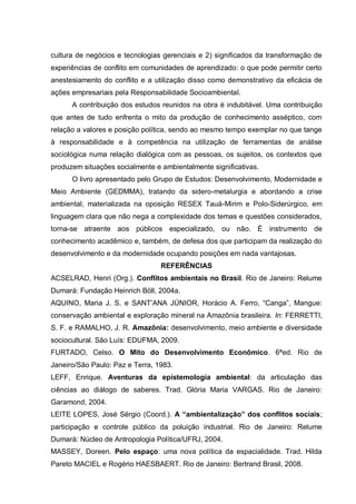 cultura de negócios e tecnologias gerenciais e 2) significados da transformação de experiências de conflito em comunidades de aprendizado: o que pode permitir certo anestesiamento do conflito e a utilização disso como demonstrativo da eficácia de ações empresariais pela Responsabilidade Socioambiental. 
A contribuição dos estudos reunidos na obra é indubitável. Uma contribuição que antes de tudo enfrenta o mito da produção de conhecimento asséptico, com relação a valores e posição política, sendo ao mesmo tempo exemplar no que tange à responsabilidade e à competência na utilização de ferramentas de análise sociológica numa relação dialógica com as pessoas, os sujeitos, os contextos que produzem situações socialmente e ambientalmente significativas. 
O livro apresentado pelo Grupo de Estudos: Desenvolvimento, Modernidade e Meio Ambiente (GEDMMA), tratando da sidero-metalurgia e abordando a crise ambiental, materializada na oposição RESEX Tauá-Mirim e Polo-Siderúrgico, em linguagem clara que não nega a complexidade dos temas e questões considerados, torna-se atraente aos públicos especializado, ou não. É instrumento de conhecimento acadêmico e, também, de defesa dos que participam da realização do desenvolvimento e da modernidade ocupando posições em nada vantajosas. 
REFERÊNCIAS 
ACSELRAD, Henri (Org.). Conflitos ambientais no Brasil. Rio de Janeiro: Relume Dumará: Fundação Heinrich Böll, 2004a. 
AQUINO, Maria J. S. e SANT’ANA JÚNIOR, Horácio A. Ferro, “Canga”, Mangue: conservação ambiental e exploração mineral na Amazônia brasileira. In: FERRETTI, S. F. e RAMALHO, J. R. Amazônia: desenvolvimento, meio ambiente e diversidade sociocultural. São Luís: EDUFMA, 2009. 
FURTADO, Celso. O Mito do Desenvolvimento Econômico. 6ªed. Rio de Janeiro/São Paulo: Paz e Terra, 1983. 
LEFF, Enrique. Aventuras da epistemologia ambiental: da articulação das ciências ao diálogo de saberes. Trad. Glória Maria VARGAS. Rio de Janeiro: Garamond, 2004. 
LEITE LOPES, José Sérgio (Coord.). A “ambientalização” dos conflitos sociais; participação e controle público da poluição industrial. Rio de Janeiro: Relume Dumará: Núcleo de Antropologia Política/UFRJ, 2004. 
MASSEY, Doreen. Pelo espaço: uma nova política da espacialidade. Trad. Hilda Pareto MACIEL e Rogério HAESBAERT. Rio de Janeiro: Bertrand Brasil, 2008. 