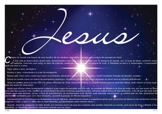 C

J esus

hegou ao mundo nos braços de uma tecelã e de um modesto carpinteiro, cercado pela moldura da natureza em festa.

A Sua vida se desenvolveu, desde cedo, demonstrando a que viera, quando dialogou com os doutores do templo, aos 12 anos de idade, conforme rezam
as tradições. Conviveu com todos os tipos de criaturas, exaltando a simplicidade e a alegria de viver, a fidelidade ao bem e a fraternidade, a responsabilidade nos atos e o amor.
Falou sobre o bem, sentindo-o.

Ensinou o bem, vivenciando-o e a ele Se entregando.

Passou pela Terra como a brisa que sopra na primavera, deixando o aroma da Sua passagem, numa verdadeira floração de bênçãos variadas.
Esteve no mundo como um marco de permanente esperança, insuflando coragem nas almas aterradas de pavor ante as próprias deficiências.
Viveu no planeta entre a luz do Céu e as almas umbrosas da Terra, buscando levantar o coração humano para as altitudes felizes, onde vibram os seres angélicos dos quais Ele fazia parte.
Aquilo que afirmou como fundamental à alegria e à paz tratou de expressar em Sua vida, na condição de Modelo e de Guia de todos nós, por isso amou os Seus
e por eles deu a própria vida; atendeu às necessidades das almas enfermas que O buscaram; ofereceu a água fresca da Sua dedicação, a fim de que não mais sede
tivesse quem dela bebesse; saciou a fome de entendimento, de conhecimento e de carinho, tudo havendo transformado no sublime pão da vida; apresentou-Se
atencioso e verdadeiro para com Seus discípulos, ajustado à posição de Mestre inigualável.
Acompanhando os movimentos da Humanidade através das eras, identificamos nobres e respeitáveis almas que, na postura de líderes ou de condutores sociais,
pregaram o bem, o bom e o belo para os seus liderados, que os exalçam pelos tempos afora.
Quando, diante da indagação de Allan Kardec aos Imortais acerca de qual era o Espírito mais perfeito oferecido ao mundo, para servir de Guia e Modelo à Humanidade, os Mentores planetários ripostaram dizendo que era Jesus.

10

11

 