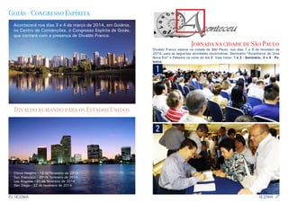 Goiás - Congresso Espírita
Acontecerá nos dias 3 e 4 de março de 2014, em Goiânia,
no Centro de Convenções, o Congresso Espírita de Goiás,
que contará com a presença de Divaldo Franco.

Jornada na cidade de São Paulo

Divaldo Franco esteve na cidade de São Paulo, nos dias 7 a 9 de fevereiro de
2014, para as seguintes atividades doutrinárias: Seminário “Amanhecer de Uma
Nova Era” e Palestra na noite do dia 9. Veja fotos: 1 e 2 - Seminário, 3 e 4 - Palestra:

1

Divaldo rumando para os Estados Unidos

2

Citrus Heights - 19 de fevereiro de 2014
San Francisco - 20 de fevereiro de 2014
Los Angeles - 21 de fevereiro de 2014
San Diego - 22 de fevereiro de 2014

6

RESENHA

RESENHA

7

 