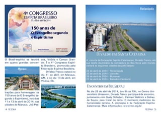 4 5RESENHARESENHA
O Brasil-espírita se reunirá
em quatro grandes concen-
trações para homenagear os
150 anos de O Evangelho se-
gundo o Espiritismo, nos dias
11 a 13 de abril de 2014, nas
cidades de Manaus, Joõ Pes-
soa, Vitória e Campo Gran-
de. É o 4º Congresso Espíri-
ta Brasileiro, promovido pela
Federação Espírita Brasileira.
	 Divaldo Franco estará no
dia 11 de abril, em Manaus,
AM, e no dia 13 de abril, em
Vitória, ES.
Manaus
Vitória
Divaldo em Santa Catarina
A convite da Feceração Espírita Catarinense, Divaldo Franco, em
sua tarefa doutrinária de semeadura da Boa Nova pelo mundo,
visitará as seguintes cidades daquele Estado:
24 de abril de 2014 - Florianópolis
25 de abril de 2014 - Joinville
26 de abril de 2014 - Blumenau
27 de abril de 2014 - Balneário Camburiú
Florianópolis
Encontro em Blumenau
No dia 26 de abril de 2014, das 9h às 19h, no Centro Uni-
versitário Uniasselvi, Divaldo Franco participará de encontro,
juntamente com Suely Schubert, Carmen Waltrick e Sidney
de Souza, para tratar do tema: O momento mediúnico da
humanidade terrena. A promoção é da Federação Espírita
Catarinense. Mais informações: www.fec.org.br
 