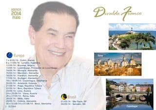 2 3
FDAGENDA
ivaldo ranco
Brasil
01/05/14 - São Paulo, SP
04/05/14 - Salvador, BA
2014
maio
RESENHARESENHA
Europa
7 e 8/05/14 - Dublin, Irlanda
9 a 11/05/14 - Londres, Inglaterra
12/05/14 - Bruxelas, Bélgica
13/05/14 - Luxemburgo, Principado de Luxemburgo
14/05/14 - Munique, Alemanha
15/05/14 - Mannhein, Alemanha
16/05/14 - Frankfurt, Alemanha
17/05/14 - Stuttgart, Alemanha
18 e 19/05/14 - Copenhague, Dinamarca
20/05/14 - Amsterdã, Holanda
21/05/14 - Praga, República Tcheca
22/05/14 - Brno, República Tcheca
23/05/14 - Lintz, Áustria
24 e 25/05/14 - Viena, Áustria
26 e 27/05/14 - Roma, Itália
28/05/14 - Milão, Itália
29/05/14 - Colônia, Alemanha
30 e 31/05/14 e 01/06/14 - Bonn, Alemanha
Salvador
Roma
Copenhague
 