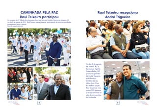 8 9
CAMINHADA PELA PAZ
Raul Teixeira participou
Por ocasião da 3ª Edição do Movimento Você e a Paz com Divaldo Franco, em Amparo, SP,
no dia 2 de agosto de 2015, Raul Teixeira esteve presente, participando de todas as atividades
programadas para o evento.
(fotos de Jorge Moehlecke)
Raul Teixeira recepciona
André Trigueiro
No dia 5 de agosto,
em Niterói, RJ, a
Sociedade Espírita
Fraternidade - SEF
promoveu palestra
de André Trigueiro,
que abordou
temática de seu
último livro: Viver
é a melhor opção.
Raul Teixeira e mais
outras 500 pessoas
o recepcionaram na
sala de convenções
do Unilasalle.
 