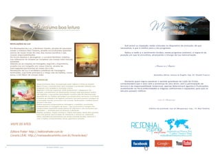 16 RESENHA ESPÍRITA online RESENHA ESPÍRITA online
VISITE OS SITES:
Editora Fráter: http://editorafrater.com.br
Livraria LEAL: http://mansaodocaminho.com.br/livraria-leal/
REVELAÇÕES DA LUZ
Em Revelações da Luz, o Benfeitor Camilo, através do educador,
orador e méduim Raul Teixeira, propõe-nos profundas questões
acerca de nosso modo de vida, das nossas escolhas e das
nossas responsabilidades.
De forma objetiva e abrangente, o coroável Benfeitor viabiliza-
nos reflexionar do simples ao complexo nas nossas mais íntimas
questões.
Valendo-se de citações do Evangelho segundo o Espiritismo,
propõe-nos um mergulho em nosso interior, através de
interrogações pertinentes ao nosso dia a dia.
Revelações da Luz é verdadeira coletânea de mensagens
iluminadas, cuja fonte principal é o meigo rabi da Galileia, nosso
Jesus, o Sol Maior de nossas vidas.
RENOVE-SE
Nesta fascinante obra, marcada pelo estilo objetivo e firme do Espírito
Marco Prisco, o querido leitor será convidado a profundas reflexões que
ensejarão uma verdadeira renovação íntima.
Segundo o instrutor espiritual, ainda predominam o desgoverno da
emoção, o pessimismo, os desencantos, porque cada qual possui anelos
não logrados, o que produz perturbação mental e falta de interesse pela
aquisição de um objetivo psicológico que proporcione harmonia, no entanto,
é através da reflexão e do legítimo autoamor que será possível conseguir-se
a renovação mental, emocional e de conduta, desfrutando o inefável prazer
de viver e de lutar.
Nestas quarenta enriquecedoras mensagens, o benfeitor recomenda,
fundamentado no Evangelho de Jesus — que se encontra à margem dos
compromissos assumidos pelas vítimas do infortúnio e dos tormentos que
avassalam —, diretrizes para se alcançar a plenitude.
Meditar, portanto, nestas incisivas e nobres instruções, dando-lhes guarida,
será uma grande oportunidade de reflexionar e renovar-se, realizando,
assim, experiências iluminativas que proporcionarão ao leitor discernir e
viver o melhor comportamento social, espiritual e humano.
Sob prova ou expiação, estás colocado no dispositivo da evolução, de que
necessitas, e que é melhor para o teu progresso.
Aplica a razão e o sentimento lúcidos, nesse programa evolutivo, e ergue-te da
posição em que te encontres, alcançando o triungo da tua reencarnação.
Joanna de Ângelis
(Episódios diários. Joanna ne Ângelis. Cap. 20. Divaldo Franco)
Somente quem logrou penetrar o sentido grandioso da Lição do Cristo,
compreenderá que o sexo sem a presença do vero Amor, sem a participação da
ternura e da responsabilidade recíprocas, apenas determinará agonias e frustrações,
sustentando na Terra enfermidades e mágoas, sofrimentos e expiações, para que os
séculos possam retificar.
Ivan de Albuquerque
(Cântico da juventude. Ivan de Albuquerque. Cap.: 19. Raul Teixeira)
 