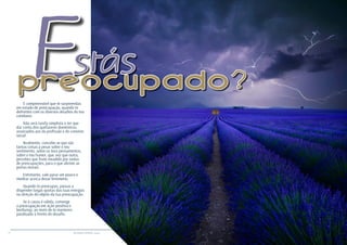 14 15RESENHA ESPÍRITA online RESENHA ESPÍRITA online
É compreensível que te surpreendas
em estado de preocupação, quando te
defrontes com os diversos desafios do teu
cotidiano.
Não será tarefa simplista o ter que
dar conta dos quefazeres domésticos,
associados aos da profissão e do convívio
social.
Realmente, concebe-se que são
tantas coisas a pesar sobre o teu
sentimento, sobre os teus pensamentos,
sobre o teu humor, que, vez que outra,
percebes que foste invadido por ondas
de preocupações, para o que abriste as
portas morais.
Entretanto, vale parar um pouco e
meditar acerca desse fenômeno.
Quando te preocupas, passas a
dispender largas quotas das tuas energias
na direção do objeto da tua preocupação.
Se a causa é válida, converge
a preocupação em ação positiva e
benfazeja, ao invés de te manteres
paralisado à frente do desafio.
Estáspreocupado?
 