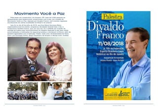 6 7RESENHA ESPÍRITA online RESENHA ESPÍRITA online
.
Pela sexta vez consecutiva, em Amparo, SP, mais de 5.000 pessoas se
apresentaram para testemunhar compromisso com a paz, por ocasião do
Movimento Você e a Paz, liderado por Divaldo Franco, com eventos regulares
acontecendo em várias localidades do Brasil e do exterior.
Isso foi no dia 28 de julho de 2018, que Ana Maria Veroneze Beira,
organizadora local do evento, programou atividades durante todo o dia, e
recepcionou Divaldo Franco, que, por sua vez, foi o anfitrião por ocasião da
entrega de troféus pelo reconhecimento do trabalho dedicado à paz para várias
personalidades e instituições da segurança pública, e dividaram a tribuna, além de
também agraciados com a distinção: Pastor José Lima, da Assembleia de Deus,
Dom Luis Gonzaga Fechio, Bispo Diocesano de Amparo e Monja Coen, budista.
Movimento Você a Paz
 