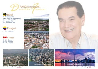 2 3
FDAGENDA setembro 2013
ivaldo ranco
Brasil
1 - Maragogipe (BA)
5 a 7 - Vitória da Conquista (BA)
11 - Foz do Iguaçu (PR)
12 - Cascavel (PR)
29 - Santo André (SP)
Paraguai
13 a 15 - Assunção
Canadá
21 22 - Quebec
23 e 24 - Montreal
25 e 26 - Toronto
Maragogipe - 1/9/13
Foz do Iguaçu - 11/9/13 Toronto - 25 e 26/9/13
Vitória da Conquista - 5 a 7 /9/13
Assunção - 13 a 15/9/13
 