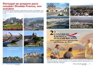 6 7
Portugal se prepara para
receber Divaldo Franco, em
outubro
A Federação Espírita Portuguesa, organizadora do evento, tem planejado, até o
momento, o seguinte roteiro de palestras e seminários de Divaldo Franco, naque-
le país:
Nos dias 13, 14 e 15 de setembro de 2013, sob o patrocínio da Federação
Espírita Paraguaia, deverá acontecer o 2º Congresso Espírita Sulamericano, na
cidade de Assunção, Paraguai.
Amadora - 17 e 27/10/13 Leiria - 18/10/13
Aveiro - 19/10/13 Viseu - 20/10/13
Ílhavo - 21/10/13 Coimbra - 22/10/13
Santarém - 23/10/13
Evora - 24/10/13
Quarteira - 25/10/13 São Brás de Alportel - 26/10/13
 
