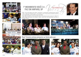 Jabuticabal - 20/11/13

1º MOVIMENTO VOCÊ E A
PAZ EM AMPARO, SP

Você e aP
az
movimento

PAZ!	 Com esta palavra de ordem, aconteceu o lançamento do Movimento Você e
a Paz, criado por Divaldo Franco, em Amparo, SP, no dia 23 de novembro de 2013,
e foi organizado por Ana Maria Veronezzi Beira.
Essa ação ecumênica reuniu grande número de pessoas para ouvirem D. Pedro Cipolini, Bispo Diocesano de Amparo, Pastor José Lima, da Assembleia de Deus, e
Divaldo Franco.

São Carlos - 21/11/13

Campinas - 22/11/13
Araras - 24/11/13

Raul Teixeira esteve presente na festa pela paz

S. José do Rio Preto - 19/11/13

10

11

 