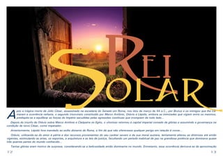 A

R
ei
olar

S

pós a trágica morte de Júlio César, assassinado na escadaria do Senado em Roma, nos idos de março de 44 a.C., por Brutus e os inimigos que lhe tramaram a ocorrência nefasta, o segundo triunvirato constituído por Marco Antônio, Otávio e Lépido, embora as inimizades que vigiam entre os mesmos,
predispôs-se a equilibrar as forças do Império sacudidas pelas agressões contínuas que irrompiam de todo lado...

Depois do triunfo de Otávio sobre Marco Antônio e Cleópatra no Egito, o vitorioso retornou à capital imperial coroado de glórias e assumindo a governança na
condição de novo César, como imperador.
Anteriormente, Lépido fora mandado ao exílio distante de Roma, a fim de que não oferecesse qualquer perigo em relação à coroa...
Otávio, utilizando-se do amor à pátria e dos recursos provenientes do seu caráter severo e da sua moral austera, lentamente alterou as diretrizes até então
vigentes, estimulando as artes, os esportes, a arquitetura e as leis de justiça, facultando um período inabitual de paz na grandiosa potência que dominava quase
três quartas partes do mundo conhecido...
Tantas glórias eram motivo de surpresa, considerando-se a belicosidade então dominante no mundo. Entretanto, essa ocorrência derivava-se da aproximação

12

13

 