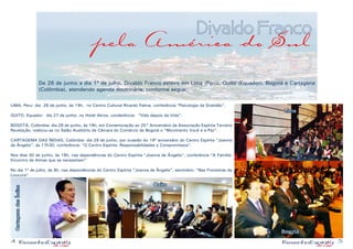 4 5
Divaldo Franco
pela América do Sul
De 26 de junho a dia 1º de julho, Divaldo Franco esteve em Lima (Perú), Quito (Equador), Bogotá e Cartagena
(Colômbia), atendendo agenda doutrinária, conforme segue:
LIMA, Peru: dia 26 de junho, às 19h, no Centro Cultural Ricardo Palma, conferência “Psicologia da Gratidão”,
QUITO, Equador: dia 27 de junho, no Hotel Akros, conderência: “Vida depois da Vida”,
BOGOTÁ, Colômbia: dia 28 de junho, às 18h, em Comemoração ao 25° Aniversário da Associação Espírita Terceira
Revelação, realizou-se no Salão Auditório da Câmara do Comércio de Bogotá o “Movimento Você e a Paz”.
CARTAGEMA DAS ÍNDIAS, Colômbia: dia 29 de junho, por ocasião do 19º aniversário do Centro Espírita “Joanna
de Ângelis”, às 17h30, conferência: “O Centro Espírita: Responsabilidades e Compromissos”.
Nos dias 30 de junho, às 18h, nas dependências do Centro Espírita “Joanna de Ângelis”, conferência “A Família:
Encontro de Almas que se necessitam”
No dia 1º de julho, às 9h, nas dependências do Centro Espírita “Joanna de Ângelis”, seminário: “Nas Fronteiras da
Loucura”.
CartagenadasÍndias
Quito
Lima
Bogotá
 