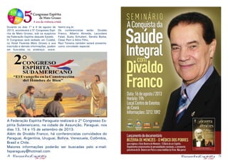 4 5
Durante os dias 1º a 4 de agosto de
2013, acontecerá o 5º Congresso Espí-
rita de Mato Grosso, sob os auspícios
da Federação Espírita daquele Estado.
O Congresso será sediado em Cuiabá,
no Hotel Fazenda Mato Grosso e sua
inscrição e demais informações, podem
ser buscadas no endereço: www.
feemt.org.br.
Os conferencistas serão: Divaldo
Franco, Alberto Almeida, Lacordaire
Faiad, Suely Schubert, Sandra Borba,
César Perri e Alírio Filho.
Raul Teixeira também estará presente,
como convidado especial.
A Federação Espírita Paraguaia realizará o 2º Congresso Es-
pírita Sulamericano, na cidade de Assunção, Paraguai, nos
dias 13, 14 e 15 de setembro de 2013.
Além de Divaldo Franco, há conferencistas convidados do
Paraguai, Argentina, Uruguai, Bolívia, Venezuela, Colômbia,
Brasil e Chile.
Maiores informações poderão ser buscadas pelo e-mail:
feparaguay@hotmail.com
 