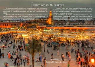 Espiritismo em Marrakech
	
O pioneirismo de Divaldo Franco estará levando, pela primeira vez
na história, a mensagem espírita para o Marrocos, com programação
doutrinária na cidade de Marrakech, nos dias 2 e 3 de dezembro de
2013.
	
Marrakech é uma cidade do sudoeste do Marrocos, próxima ao sopé
da cordilheira do Alto Atlas, conhecida como a “cidade vermelha”, a
“pérola do sul” ou a “porta do sul”. É a capital da prefeiturahomônima,
a qual faz parte da região de Marrakech-Tensift-El Haouz. Em 2004
tinha 801 043 habitantes.

	
Possui o maior suq (zoco, mercado tradicional) do país,
e uma das praças mais movimentadas da África, a Djemaa El
Fna, que abriga acrobatas, vendedores de água, dançarinos,
músicos e barracas de comida.
	
À semelhança de muitas cidades norte-africanas e do
Oriente Médio, Marrakech possui uma parte fortificada (a
Almedina ou Medina) e uma cidade moderna adjacente
(chamada Gueliz). É servida pelo Aeroporto Marrakech-Menara.

Marrakesh
Praça Djemaa El Fna
6

7

 