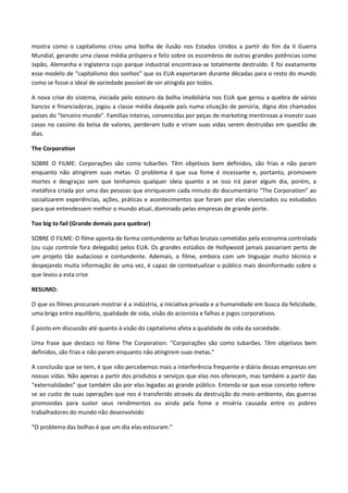 mostra como o capitalismo criou uma bolha de ilusão nos Estados Unidos a partir do fim da II Guerra
Mundial, gerando uma classe média próspera e feliz sobre os escombros de outras grandes potências como
Japão, Alemanha e Inglaterra cujo parque industrial encontrava-se totalmente destruído. E foi exatamente
esse modelo de “capitalismo dos sonhos” que os EUA exportaram durante décadas para o resto do mundo
como se fosse o ideal de sociedade passível de ser atingida por todos.

A nova crise do sistema, iniciada pelo estouro da bolha imobiliária nos EUA que gerou a quebra de vários
bancos e financiadoras, jogou a classe média daquele país numa situação de penúria, digna dos chamados
países do “terceiro mundo”. Famílias inteiras, convencidas por peças de marketing mentirosas a investir suas
casas no cassino da bolsa de valores, perderam tudo e viram suas vidas serem destruídas em questão de
dias.

The Corporation

SOBRE O FILME: Corporações são como tubarões. Têm objetivos bem definidos, são frias e não param
enquanto não atingirem suas metas. O problema é que sua fome é incessante e, portanto, promovem
mortes e desgraças sem que tenhamos qualquer ideia quanto a se isso irá parar algum dia, porém, a
metáfora criada por uma das pessoas que enriquecem cada minuto do documentário “The Corporation” ao
socializarem experiências, ações, práticas e acontecimentos que foram por elas vivenciados ou estudados
para que entendessem melhor o mundo atual, dominado pelas empresas de grande porte.

Too big to fail (Grande demais para quebrar)

SOBRE O FILME: O filme aponta de forma contundente as falhas brutais cometidas pela economia controlada
(ou cujo controle fora delegado) pelos EUA. Os grandes estúdios de Hollywood jamais passariam perto de
um projeto tão audacioso e contundente. Ademais, o filme, embora com um linguajar muito técnico e
despejando muita informação de uma vez, é capaz de contextualizar o público mais desinformado sobre o
que levou a esta crise

RESUMO:

O que os filmes procuram mostrar é a indústria, a iniciativa privada e a humanidade em busca da felicidade,
uma briga entre equilíbrio, qualidade de vida, visão do acionista e falhas e jogos corporativos.

É posto em discussão até quanto à visão do capitalismo afeta a qualidade de vida da sociedade.

Uma frase que destaco no filme The Corporation: “Corporações são como tubarões. Têm objetivos bem
definidos, são frias e não param enquanto não atingirem suas metas.”

A conclusão que se tem, é que não percebemos mais a interferência frequente e diária dessas empresas em
nossas vidas. Não apenas a partir dos produtos e serviços que elas nos oferecem, mas também a partir das
“externalidades” que também são por elas legadas ao grande público. Entenda-se que esse conceito refere-
se ao custo de suas operações que nos é transferido através da destruição do meio-ambiente, das guerras
promovidas para suster seus rendimentos ou ainda pela fome e miséria causada entre os pobres
trabalhadores do mundo não desenvolvido

“O problema das bolhas é que um dia elas estouram.”
 