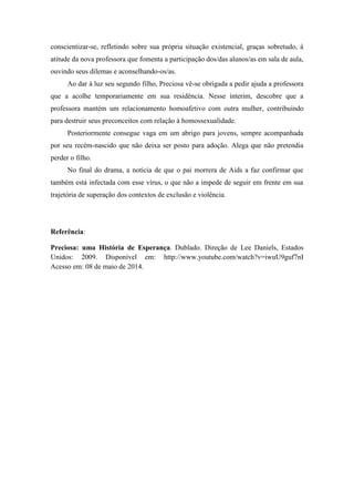 conscientizar-se, refletindo sobre sua própria situação existencial, graças sobretudo, à
atitude da nova professora que fomenta a participação dos/das alunos/as em sala de aula,
ouvindo seus dilemas e aconselhando-os/as.
Ao dar à luz seu segundo filho, Preciosa vê-se obrigada a pedir ajuda a professora
que a acolhe temporariamente em sua residência. Nesse ínterim, descobre que a
professora mantém um relacionamento homoafetivo com outra mulher, contribuindo
para destruir seus preconceitos com relação à homossexualidade.
Posteriormente consegue vaga em um abrigo para jovens, sempre acompanhada
por seu recém-nascido que não deixa ser posto para adoção. Alega que não pretendia
perder o filho.
No final do drama, a notícia de que o pai morrera de Aids a faz confirmar que
também está infectada com esse vírus, o que não a impede de seguir em frente em sua
trajetória de superação dos contextos de exclusão e violência.
Referência:
Preciosa: uma História de Esperança. Dublado. Direção de Lee Daniels, Estados
Unidos: 2009. Disponível em: http://www.youtube.com/watch?v=iwuU9guf7nI
Acesso em: 08 de maio de 2014.
 