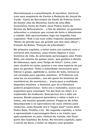 discriminação e a prostituição. A narrativa inicia-se
com uma sequência de Cartas à Redação do Jornal da
Tarde - Carta do Secretário do Chefe de Polícia; Carta
do doutor Juiz de Menores; Carta de uma Mãe
Costureira; Carta do Padre José Pedro; Carta do
Diretor do Reformatório - a fim de debater as questões
referentes a crianças que viviam do furto e infestavam
a cidade. São apresentados, logo em seguida, três
capítulos: “Sob a lua num velho trapiche abandonado”;
“Noite de grande paz, da grande paz dos teus olhos” ;
Canção da Bahia, “Canção da Liberdade”.
No primeiro capítulo, o leitor entra em contato com o
universo dos meninos, suas tristes figuras e suas
histórias de vida. As principais personagens são: Pedro
Bala, um menino de quinze anos, que ganhou o direito
de liderança, após uma “briga de foice”. Loiro, com
uma cicatriz no rosto, passou a ser uma espécie de pai
para os garotos. Tinha a autoridade necessária para
liderar o grupo, agilidade e, acima de tudo, tornou-se
um exemplo para aqueles meninos. O Professor era
uma luz na escuridão... era ele quem lia histórias de
marinheiros, de aventuras... trazia para a realidade
daqueles meninos a fantasia, que só a literatura
poderia proporcionar. Gato era o malandro, usava sua
esperteza para conseguir “se dar bem na vida”, é o
explorador de mulheres. Sem-pernas era o ódio em
pessoa. Desde pequeno aprendera a odiar a tudo e a
todos, até mesmo quando amava. Fingia-se de órfão
desamparado e se aproveitava de suas vítimas para
roubá-las. João Grande era o “negro bom” como dizia
Pedro Bala. Pirulito, a fé. No segundo capítulo, o leitor
é apresentado à personagem Dora e ao irmão, que
após perderem os pais, vítimas da varíola, vão fazer
parte dos Capitães da Areia. No terceiro capítulo, após
a morte de Dora, o leitor se depara com grandes
 