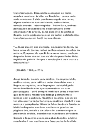 transformações. Dora partiu o coração de todos
aqueles meninos. A vida, no Trapiche, nunca mais
seria a mesma. A vida precisava seguir seu curso,
alguns sonhos se concretizaram, outros foram,
estupidamente, interrompidos. Pedro Bala, embora
perseguido pela polícia de cinco Estados como
organizador de greves, como dirigente de partidos
ilegais, como perigoso inimigo da ordem estabelecida,
transformou-se em herói de sua classe.
“ ... E, no dia em que ele fugiu, em inúmeros lares, na
hora pobre do jantar, rostos se iluminaram ao saber da
notícia. E, apesar de que lá fora era o terror, qualquer
daqueles lares era um que se abriria para Pedro Bala,
fugitivo da polícia. Porque a revolução é uma pátria e
uma família.”
(AMADO, 1983; p. 231)
Jorge Amado, amado pelo público, incompreendido,
muitas vezes, pela crítica - pelos descuidos com a
língua portuguesa, pela linguagem coloquial, pela
forma idealizada com que apresentava as suas
personagens - será sempre lembrado como o escritor
que conseguiu manter um diálogo permanente e
intenso com o público. Capitães da areia, apesar de
ter sido escrito há tanto tempo, continua atual. É o que
mostra o pesquisador literário Eduardo Assis Duarte, a
história daqueles meninos continua a pontuar as
páginas dos jornais e da televisão, a mostrar que os
problemas sociais, econômicos e políticos persistem.
Quanto a fogueiras e menores abandonados, a triste
conclusão é que continuam a fazer parte da história
 