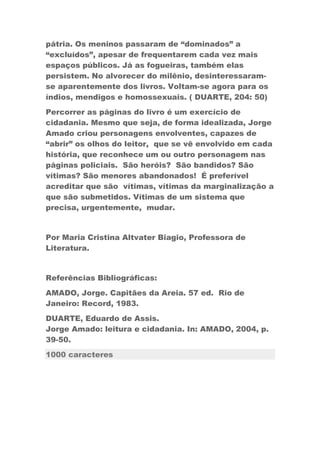 pátria. Os meninos passaram de “dominados” a
“excluídos”, apesar de frequentarem cada vez mais
espaços públicos. Já as fogueiras, também elas
persistem. No alvorecer do milênio, desinteressaram-
se aparentemente dos livros. Voltam-se agora para os
índios, mendigos e homossexuais. ( DUARTE, 204: 50)
Percorrer as páginas do livro é um exercício de
cidadania. Mesmo que seja, de forma idealizada, Jorge
Amado criou personagens envolventes, capazes de
“abrir” os olhos do leitor, que se vê envolvido em cada
história, que reconhece um ou outro personagem nas
páginas policiais. São heróis? São bandidos? São
vítimas? São menores abandonados! É preferível
acreditar que são vítimas, vítimas da marginalização a
que são submetidos. Vítimas de um sistema que
precisa, urgentemente, mudar.
Por Maria Cristina Altvater Biagio, Professora de
Literatura.
Referências Bibliográficas:
AMADO, Jorge. Capitães da Areia. 57 ed. Rio de
Janeiro: Record, 1983.
DUARTE, Eduardo de Assis.
Jorge Amado: leitura e cidadania. In: AMADO, 2004, p.
39-50.
1000 caracteres
 
