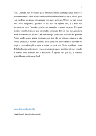3

feita. Contudo, um problema que a literatura infantil contemporânea convive é
justamente como voltar a inserir esses ensinamentos em novas obras, sendo que a
vida moderna tão pouco se preocupa com esses aspectos. O bem e o mal tomou
uma nova perspectiva, podendo o mal não ser apenas mal, e o bom não
inteiramente bom. Essa divergência entre conceitos ocasiona na perda do espaço
literário infantil, logo que está enraizada a separação do bem e do mal, essa nova
ideia de conceito do século XXI não interage com o que era visto no passado.
Assim sendo, quem acaba perdendo com isso são os leitores, crianças e não
apenas crianças, o homem continua ainda com essa necessidade de acreditar no
mágico, querendo explicar o que acontece em particular. Nesse sentido os contos
de fadas/bruxas serão sempre responsáveis para sugerir questões internas e qual é
o método mais propício para a felicidade. É apenas isso que ela, a literatura
infantil busca enfatizar ao final.

www.desmazelas.com.br
E-mail: fabyely_kams@yahoo.com.br

 