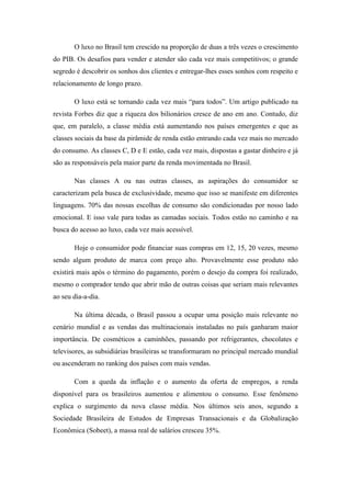 O luxo no Brasil tem crescido na proporção de duas a três vezes o crescimento
do PIB. Os desafios para vender e atender são cada vez mais competitivos; o grande
segredo é descobrir os sonhos dos clientes e entregar-lhes esses sonhos com respeito e
relacionamento de longo prazo.

       O luxo está se tornando cada vez mais “para todos”. Um artigo publicado na
revista Forbes diz que a riqueza dos bilionários cresce de ano em ano. Contudo, diz
que, em paralelo, a classe média está aumentando nos países emergentes e que as
classes sociais da base da pirâmide de renda estão entrando cada vez mais no mercado
do consumo. As classes C, D e E estão, cada vez mais, dispostas a gastar dinheiro e já
são as responsáveis pela maior parte da renda movimentada no Brasil.

       Nas classes A ou nas outras classes, as aspirações do consumidor se
caracterizam pela busca de exclusividade, mesmo que isso se manifeste em diferentes
linguagens. 70% das nossas escolhas de consumo são condicionadas por nosso lado
emocional. E isso vale para todas as camadas sociais. Todos estão no caminho e na
busca do acesso ao luxo, cada vez mais acessível.

       Hoje o consumidor pode financiar suas compras em 12, 15, 20 vezes, mesmo
sendo algum produto de marca com preço alto. Provavelmente esse produto não
existirá mais após o término do pagamento, porém o desejo da compra foi realizado,
mesmo o comprador tendo que abrir mão de outras coisas que seriam mais relevantes
ao seu dia-a-dia.

       Na última década, o Brasil passou a ocupar uma posição mais relevante no
cenário mundial e as vendas das multinacionais instaladas no país ganharam maior
importância. De cosméticos a caminhões, passando por refrigerantes, chocolates e
televisores, as subsidiárias brasileiras se transformaram no principal mercado mundial
ou ascenderam no ranking dos países com mais vendas.

       Com a queda da inflação e o aumento da oferta de empregos, a renda
disponível para os brasileiros aumentou e alimentou o consumo. Esse fenômeno
explica o surgimento da nova classe média. Nos últimos seis anos, segundo a
Sociedade Brasileira de Estudos de Empresas Transacionais e da Globalização
Econômica (Sobeet), a massa real de salários cresceu 35%.
 