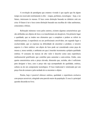A revolução de paradigma que estamos vivendo é que aquilo que há algum
tempo era reservado restritamente à elite – roupas, perfumes, tecnologias – hoje, e no
futuro, interessam às massas. O luxo como distinção baseada no dinheiro está em
crise. O futuro é ter o luxo como distinção baseado nas escolhas de vidas autônomas,
conscientes e felizes.

       Reforçado inúmeras vezes pelos autores, existem algumas características que
são atribuídas aos objetos de luxo e os transformam em desejáveis. Em primeiro lugar
a qualidade, que se traduz nos elementos que a compõem e podem se referir às
matérias-primas, à experiência ou aos profissionais envolvidos; em segundo lugar a
exclusividade, que se expressa na dificuldade de encontrar o produto; o terceiro
aspecto é o fator estético: um objeto de luxo pode ser considerado como peça de
museu e, nesse sentido, o ambiente em que é inserido incrementa a própria qualidade
estética. O consumo de marcas de alto valor é descrito como uma experiência
multisensorial gratificante que contribui para aumentar a auto-estima. Então, uma
quarta característica seria o preço elevado, dimensão que, sozinha, não é suficiente
para designar o luxo, caso o preço não seja acompanhado de qualidade, estética,
cultura ou de um componente tecnológico. O luxo tradicional é sintetizado por um
preço fora do comum e pela raridade de se encontrar o objeto.

       Porém, hoje é possível oferecer estética, qualidade e experiência exclusiva
com preços acessíveis, atingindo uma parcela maior da população. E essa é a principal
questão discutida no livro.
 