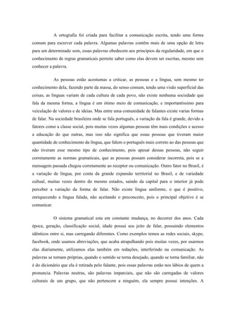 A ortografia foi criada para facilitar a comunicação escrita, tendo uma forma
comum para escrever cada palavra. Algumas palavras contêm mais de uma opção de letra
para um determinado som, essas palavras obedecem aos princípios da regularidade, em que o
conhecimento de regras gramaticais permite saber como elas devem ser escritas, mesmo sem
conhecer a palavra.

             As pessoas estão acostumas a criticar, as pessoas e a língua, sem mesmo ter
conhecimento dela, fazendo parte da massa, do senso comum, tendo uma visão superficial das
coisas, as línguas variam de cada cultura de cada povo, não existe nenhuma sociedade que
fala da mesma forma, a língua é um ótimo meio de comunicação, e importantíssimo para
veiculação de valores e de ideias. Mas entre uma comunidade de falantes existe varias formas
de falar. Na sociedade brasileira onde se fala português, a variação da fala é grande, devido a
fatores como a classe social, pois muitas vezes algumas pessoas têm mais condições e acesso
a educação do que outras, mas isso não significa que essas pessoas que tiveram maior
quantidade de conhecimento da língua, que falem o português mais correto ao das pessoas que
não tiveram esse mesmo tipo de conhecimento, pois apesar dessas pessoas, não seguir
corretamente as normas gramaticais, que as pessoas possam considerar incorreta, pois se a
mensagem passada chegou corretamente ao receptor ou comunicação. Outro fator no Brasil, é
a variação de língua, por conta da grande expansão territorial no Brasil, e de variedade
cultual, muitas vezes dentro do mesmo estados, saindo da capital para o interior já pode
perceber a variação da forma de falar. Não existe língua uniforme, o que é positivo,
enriquecendo a língua falada, não aceitando o preconceito, pois o principal objetivo é se
comunicar.

             O sistema gramatical esta em constante mudança, no decorrer dos anos. Cada
época, geração, classificação social, idade possui seu jeito de falar, possuindo elementos
idênticos entre si, mas carregando diferentes. Como exemplos temos as redes sociais, skype,
facebook, onde usamos abreviações, que acaba atrapalhando pois muitas vezes, por usarmos
elas diariamente, utilizamos elas também em redações, interferindo na comunicação. As
palavras se tornam próprias, quando o sentido se torna desejado, quando se torna familiar, não
é do dicionário que ela é retirada pelo falante, pois essas palavras estão nos lábios de quem a
pronuncia. Palavras neutras, são palavras imparciais, que não são carregadas de valores
culturais de um grupo, que não pertencem a ninguém, ela sempre possui intenções. A
 