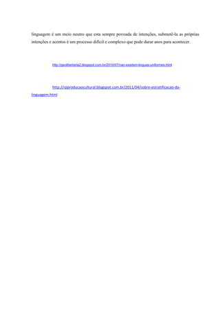 linguagem é um meio neutro que esta sempre povoada de intenções, submetê-la as próprias
intenções e acentos é um processo difícil e complexo que pode durar anos para acontecer.




           http://geolibertaria2.blogspot.com.br/2010/07/nao-existem-linguas-uniformes.html




           http://rpproducaocultural.blogspot.com.br/2011/04/sobre-estratificacao-da-
linguagem.html
 