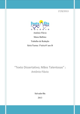 27/8/2013
Antônio Flávio
Maise Balbino
Trabalho de Redação
Série/Turma: 5ºsérie/6ª ano B
“Texto Dissertativo; Mãos Talentosas” |
Antônio Flávio
Salvador/Ba
2013
 