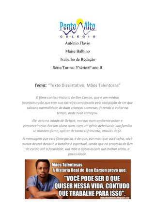 Antônio Flávio
Maise Balbino
Trabalho de Redação
Série/Turma: 5ºsérie/6ª ano B
Tema: “Texto Dissertativo; Mãos Talentosas”
O filme conta a historia de Ben Carson, que é um médico
neurocirurgião,que tem sua carreira complexada pela obrigação de ter que
salvar a normalidade de duas crianças siamesas, fazendo-o voltar no
tempo, onde tudo começou.
Ele vivia na cidade de Detroit, morava num ambiente pobre e
preconceituoso. Era um aluno ruim, com um gênio defeituoso, sua família
se mantém firme, apesar de tanto sofrimento, através da fé.
A mensagem que esse filme passa, é de que, por mais que você sofra, você
nunca deverá desistir, a batalha é espiritual, sendo que no processo de Ben
da escola até a faculdade, sua mãe o apoiava com sua melhor arma, a
positividade.
 
