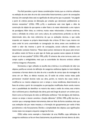 Fica fácil perceber, a partir destas considerações iniciais, que os critérios utilizados
na avaliação de uma obra de arte são construídos historicamente, a partir de concepções
diversas. Um exemplo disto está no signifcado de obra-prima que no passado “era julgada
a partir de critérios precisos de fabricação, por artesãos que dominavam perfeitamente as
técnicas necessárias.” (COLI, 1995, p.15), e atualmente está mais ligada a idéia de
construção do objeto do que apenas o saber fazer, e às vezes relacionada a uma ruptura
de paradigmas. Além disto, os critérios, muitas vezes relacionados a fatores externos,
como a afnidade do crítico com certa cultura, de conhecimento profundo ou não de
determinada obra, são mais arbitrários do que as avaliações técnicas, o que acaba
trazendo um impasse na própria determinação dos críticos. O fato é que, mesmo em
casos onde há certa unanimidade na consagração de obras, existe uma tendência em
medir o valor das mesmas a partir de concepções, sociais culturais validadas num
determinado contexto histórico. “Nossa época parece interessar-se tão pouco pela ternura
do sublime mestre de Parma ou pelo rigor de Guido, que quantos somos capazes de lembrar
sequer um de seus quadros?” (COLI, 1995, p.20). O universo das artes torna-se, assim, um
campo sujeito a ambigüidades, visto que as autoridades do discurso artístico utilizam
critérios inseguros e futuantes.
Entretanto, o rigor utilizado na escolha dos critérios, e na atribuição de valor aos
objetos, justifca-se através da defnição de categorias estilísticas, ligadas às inter-relações
constantes e formais dentro da obra de arte: a escolha de certos tipos de montagem de
cenas em um flme, os efeitos musicais, etc. O estilo do artista muitas vezes pode
permanecer imutável durante toda sua obra, porém, na maioria dos casos tende a
modifcar-se ou mesmo adaptar-se com o tempo a novas tendências, determinando as
fases do artista, a partir de concepções ou percepções modifcadas.Assim sendo, mesmo
com a possibilidade de identifcar na maioria das vezes o estilo do artista, este critério
não é sufciente para a classifcação das obras, pois está longe de possuir um caráter puro.
Assim como as hierarquias de valor, as defnições estilísticas “não são lógicas, são históricas,
viveram no tempo e tiveram caminhos e funções diferentes.” (COLI, 1995, p.30). Isto leva a
concluir que, o emprego destes instrumentos, deve ser feito de forma cautelosa, visto que
suas avaliações são por vezes inexatas, e a formação de agrupamentos por estilo é feita
parcialmente e não forçosamente. Devido a complexidade dos objetos, suas signifcações
muitas vezes nos escapam, enquanto categorias formais.
COLI utiliza como exemplo o historiador de arte, Wolffin, cujas defnições de
categorias estilísticas se fez em favor, basicamente, de parâmetros formais dentro da obra.
 