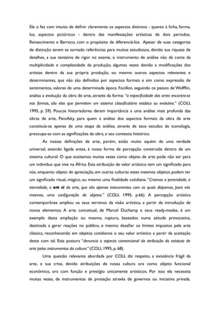Ele o fez com intuito de defnir claramente os aspectos distintos - quanto à linha, forma,
luz, aspectos pictóricos - dentro das manifestações artísticas de dois períodos,
Renascimento e Barroco, com o propósito de diferenciá-los. Apesar de suas categorias
de distinção terem se tornado referências para muitos estudiosos, devido sua riqueza de
detalhes, a sua tentativa de rigor no exame, o instrumento de análise não dá conta da
multiplicidade e complexidade da produção, algumas vezes devido a modifcações dos
artistas dentro da sua própria produção, ou mesmo outros aspectos relevantes e
determinantes, que não são defnidos por aspectos formais e sim como expressão de
sentimentos, valores de uma determinada época. Focillon, seguindo os passos de Wolffin,
analisa a evolução da obra de arte, através da forma: “a especifcidade das artes encontra-se
nas formas, são elas que permitem um sistema classifcatório estático ou evolutivo.” (COLI,
1995, p. 59). Poucos historiadores deram importância a uma análise mais profunda das
obras de arte, Panofsky, para quem a análise dos aspectos formais da obra de arte
constituía-se apenas de uma etapa da análise, através de seus estudos de iconologia,
preocupa-se com as signifcações da obra, e seu contexto histórico.
As nossas defnições de arte, porém, estão muito aquém de uma verdade
universal, estando ligada antes, à nossa forma de percepção construída dentro de um
sistema cultural. O que aceitamos muitas vezes como objeto de arte pode não ser para
um indivíduo que vive na África. Esta atribuição de valor artístico tem um signifcado para
nós, enquanto objeto de apreciação, em outras culturas estes mesmos objetos podem ter
um signifcado ritual, mágico, ou mesmo uma fnalidade cotidiana.“Criamos a perenidade, a
eternidade, o em si da arte, que são apenas instrumentos com os quais dispomos, para nós
mesmos, uma confguração de objetos.” (COLI, 1995, p.66). A percepção artística
contemporânea ampliou os seus terrenos da visão artística, a partir da introdução de
novos elementos. A arte conceitual, de Marcel Duchamp e seus ready-mades, é um
exemplo desta ampliação ou mesmo, ruptura, baseados numa atitude provocativa,
destinada a gerar reações no público, e mesmo desafar os limites impostos pela arte
clássica, reconhecendo em objetos cotidianos o seu valor artístico a partir da aceitação
deste com tal. Esta postura “denuncia o aspecto convencional da atribuição do estatuto de
arte pelos instrumentos da cultura.” (COLI, 1995, p. 68).
Uma questão relevante abordada por COLI, diz respeito, a existência frágil da
arte, e sua crise, devido atribuições de nossa cultura ora como objeto funcional
econômico, ora com função e prestígio unicamente artísticos. Por isso ela necessita
muitas vezes, de instrumentos de proteção através de governos ou iniciativa privada.
 