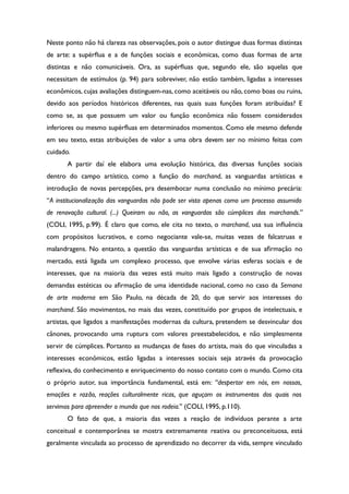 Neste ponto não há clareza nas observações, pois o autor distingue duas formas distintas
de arte: a supérfua e a de funções sociais e econômicas, como duas formas de arte
distintas e não comunicáveis. Ora, as supérfuas que, segundo ele, são aquelas que
necessitam de estímulos (p. 94) para sobreviver, não estão também, ligadas a interesses
econômicos, cujas avaliações distinguem-nas, como aceitáveis ou não, como boas ou ruins,
devido aos períodos históricos diferentes, nas quais suas funções foram atribuídas? E
como se, as que possuem um valor ou função econômica não fossem considerados
inferiores ou mesmo supérfuas em determinados momentos. Como ele mesmo defende
em seu texto, estas atribuições de valor a uma obra devem ser no mínimo feitas com
cuidado.
A partir daí ele elabora uma evolução histórica, das diversas funções sociais
dentro do campo artístico, como a função do marchand, as vanguardas artísticas e
introdução de novas percepções, pra desembocar numa conclusão no mínimo precária:
“A institucionalização das vanguardas não pode ser vista apenas como um processo assumido
de renovação cultural. (...) Queiram ou não, as vanguardas são cúmplices dos marchands.”
(COLI, 1995, p.99). É claro que como, ele cita no texto, o marchand, usa sua infuência
com propósitos lucrativos, e como negociante vale-se, muitas vezes de falcatruas e
malandragens. No entanto, a questão das vanguardas artísticas e de sua afrmação no
mercado, está ligada um complexo processo, que envolve várias esferas sociais e de
interesses, que na maioria das vezes está muito mais ligado a construção de novas
demandas estéticas ou afrmação de uma identidade nacional, como no caso da Semana
de arte moderna em São Paulo, na década de 20, do que servir aos interesses do
marchand. São movimentos, no mais das vezes, constituído por grupos de intelectuais, e
artistas, que ligados a manifestações modernas da cultura, pretendem se desvincular dos
cânones, provocando uma ruptura com valores preestabelecidos, e não simplesmente
servir de cúmplices. Portanto as mudanças de fases do artista, mais do que vinculadas a
interesses econômicos, estão ligadas a interesses sociais seja através da provocação
refexiva, do conhecimento e enriquecimento do nosso contato com o mundo. Como cita
o próprio autor, sua importância fundamental, está em: “despertar em nós, em nossas,
emoções e razão, reações culturalmente ricas, que aguçam os instrumentos dos quais nos
servimos para apreender o mundo que nos rodeia.” (COLI, 1995, p.110).
O fato de que, a maioria das vezes a reação de indivíduos perante a arte
conceitual e contemporânea se mostra extremamente reativa ou preconceituosa, está
geralmente vinculada ao processo de aprendizado no decorrer da vida, sempre vinculado
 
